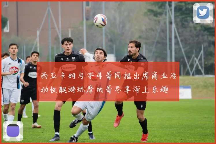 西亚卡姆与字母哥同框出席商业活动快艇游玩摩纳哥尽享海上乐趣
