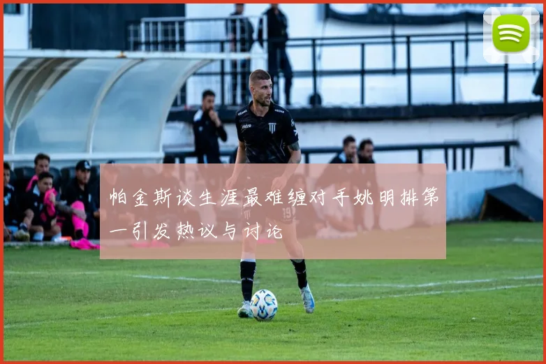 帕金斯谈生涯最难缠对手姚明排第一引发热议与讨论