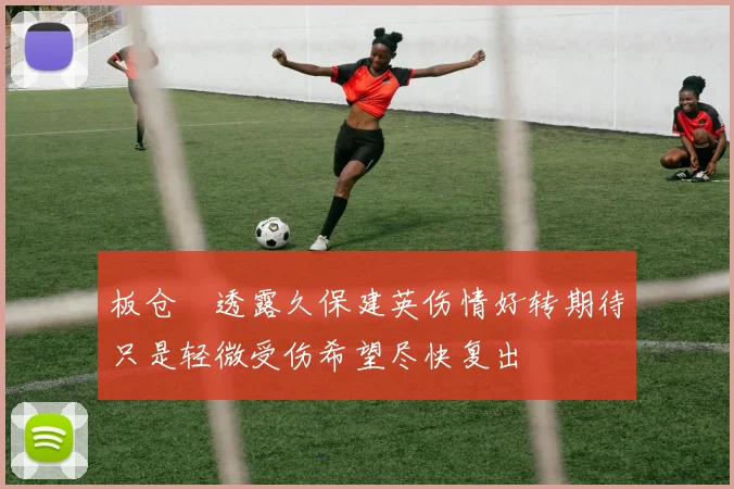 板仓滉透露久保建英伤情好转期待只是轻微受伤希望尽快复出