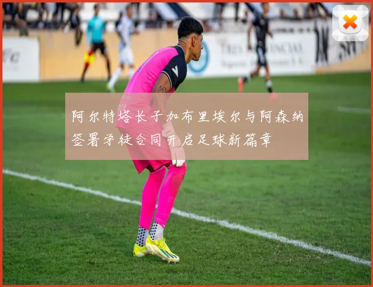 阿尔特塔长子加布里埃尔与阿森纳签署学徒合同开启足球新篇章