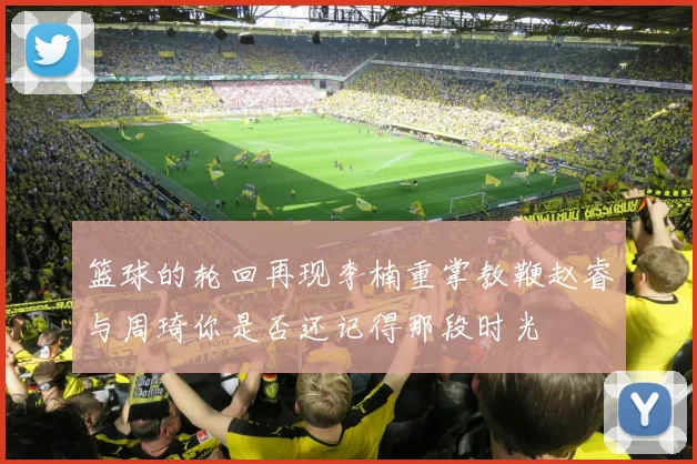 篮球的轮回再现李楠重掌教鞭赵睿与周琦你是否还记得那段时光