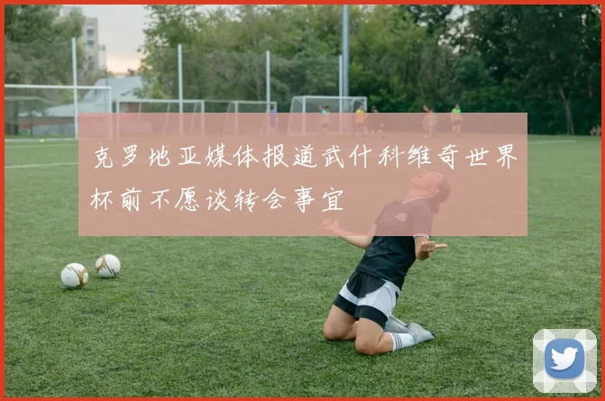 克罗地亚媒体报道武什科维奇世界杯前不愿谈转会事宜