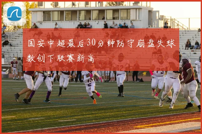国安中超最后30分钟防守崩盘失球数创下联赛新高