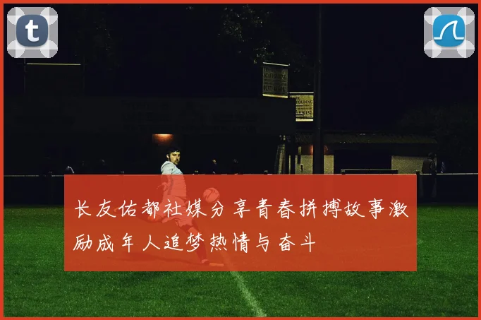 长友佑都社媒分享青春拼搏故事激励成年人追梦热情与奋斗