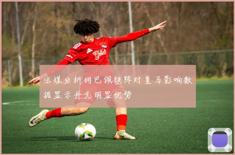 法媒分析姆巴佩缺阵对皇马影响数据显示并无明显优势