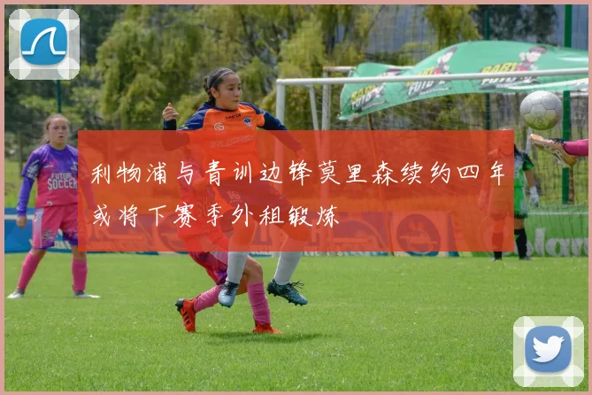 利物浦与青训边锋莫里森续约四年或将下赛季外租锻炼