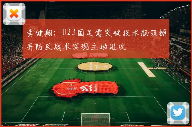黄健翔：U23国足需突破技术瓶颈摒弃防反战术实现主动进攻