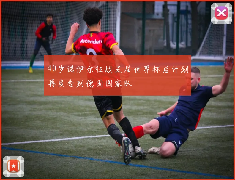 40岁诺伊尔征战五届世界杯后计划再度告别德国国家队