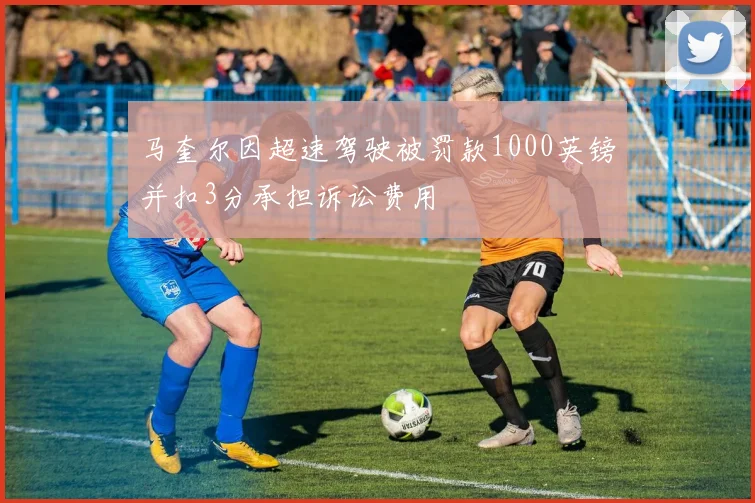 马奎尔因超速驾驶被罚款1000英镑并扣3分承担诉讼费用