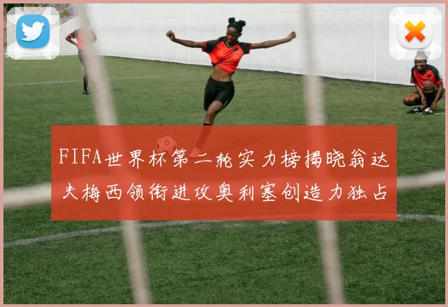 FIFA世界杯第二轮实力榜揭晓翁达夫梅西领衔进攻奥利塞创造力独占鳌头