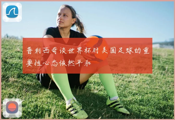 普利西奇谈世界杯对美国足球的重要性心态依然平和
