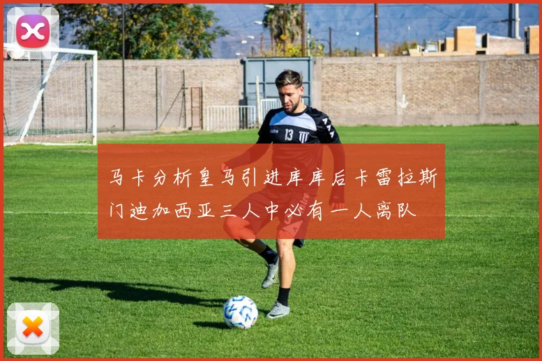 马卡分析皇马引进库库后卡雷拉斯门迪加西亚三人中必有一人离队