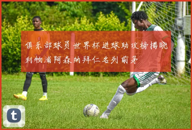 俱乐部球员世界杯进球助攻榜揭晓利物浦阿森纳拜仁名列前茅