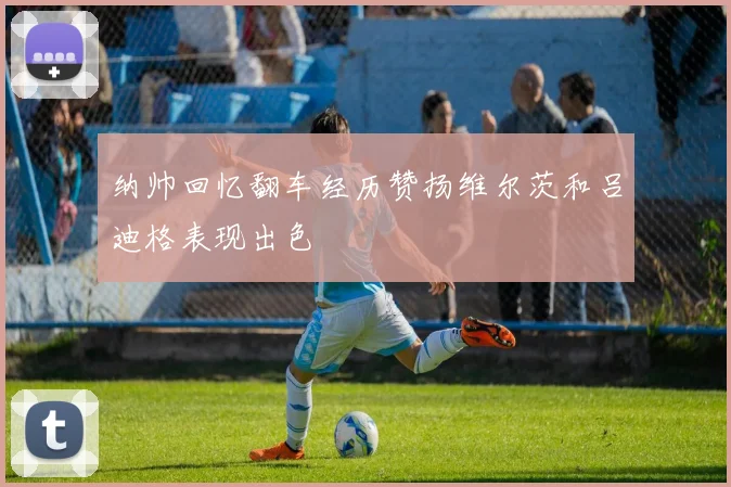 纳帅回忆翻车经历赞扬维尔茨和吕迪格表现出色