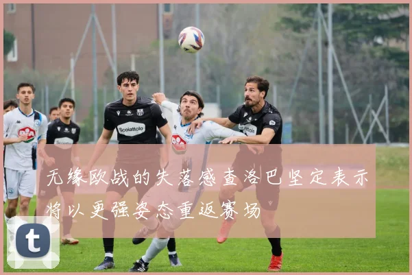 无缘欧战的失落感查洛巴坚定表示将以更强姿态重返赛场