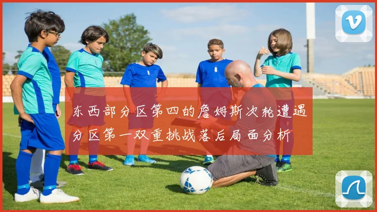 东西部分区第四的詹姆斯次轮遭遇分区第一双重挑战落后局面分析