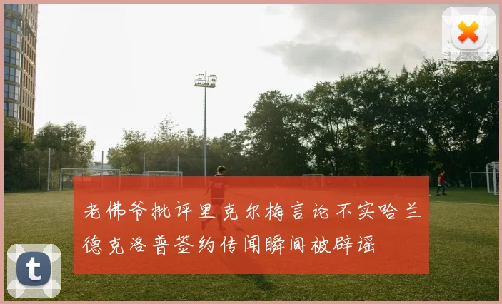 老佛爷批评里克尔梅言论不实哈兰德克洛普签约传闻瞬间被辟谣