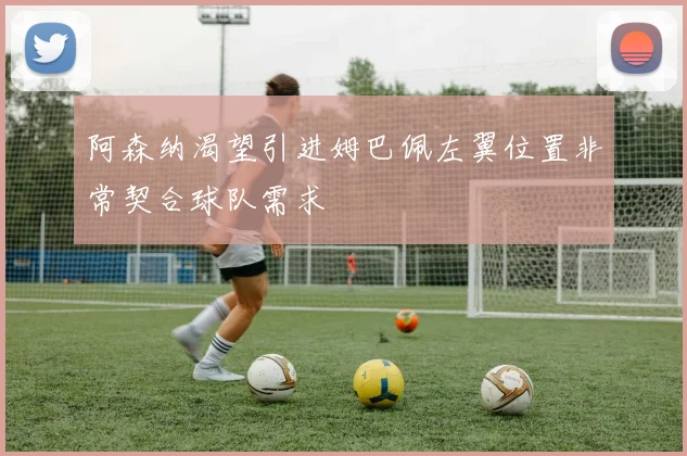 阿森纳渴望引进姆巴佩左翼位置非常契合球队需求