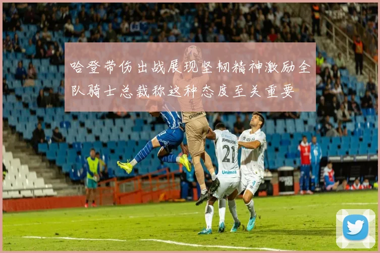 哈登带伤出战展现坚韧精神激励全队骑士总裁称这种态度至关重要