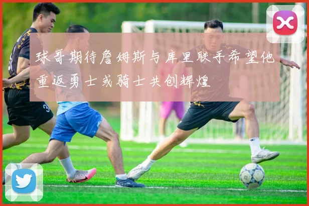 球哥期待詹姆斯与库里联手希望他重返勇士或骑士共创辉煌