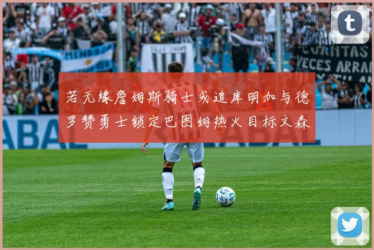 若无缘詹姆斯骑士或追库明加与德罗赞勇士锁定巴图姆热火目标文森特
