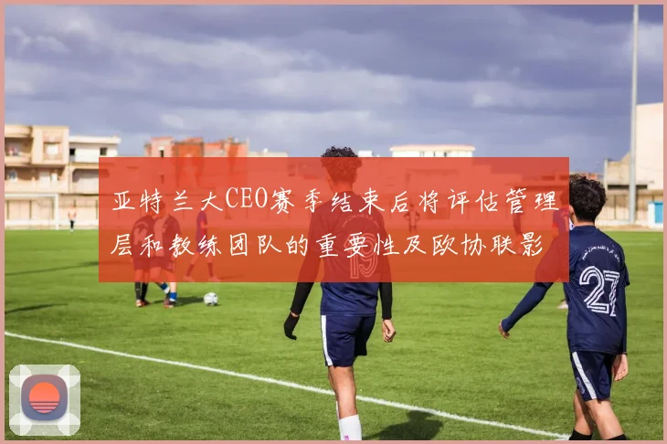 亚特兰大CEO赛季结束后将评估管理层和教练团队的重要性及欧协联影响