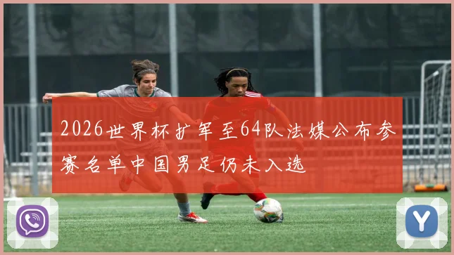 2026世界杯扩军至64队法媒公布参赛名单中国男足仍未入选